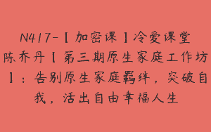 N417-【加密课】冷爱课堂陈乔丹【第三期原生家庭工作坊】：告别原生家庭羁绊，突破自我，活出自由幸福人生