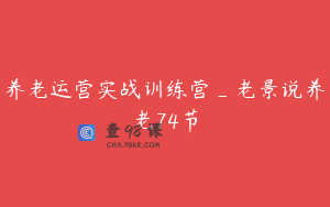 养老运营实战训练营_老景说养老74节
