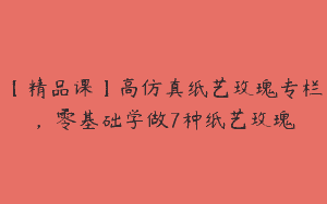 【精品课】高仿真纸艺玫瑰专栏，零基础学做7种纸艺玫瑰