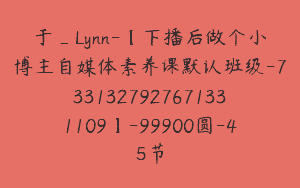 于_Lynn-【下播后做个小博主自媒体素养课默认班级-7331327927671331109】-99900圆-45节