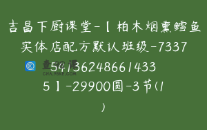 吉昌下厨课堂-【柏木烟熏鳕鱼实体店配方默认班级-7337541362486614335】-29900圆-3节(1)