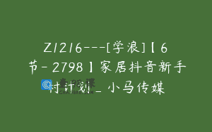 Z1216—[学浪]【6节-￥2798】家居抖音新手村计划_小马传媒