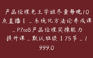 产品经理老王学姐尽量每晚10点直播【_系统化方法论养成课_P7toB产品经理实操能力提升课_默认班级】75节_1999.0