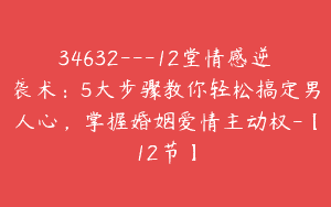 34632—12堂情感逆袭术：5大步骤教你轻松搞定男人心，掌握婚姻爱情主动权-【12节】