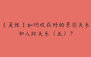 【灵性】如何收获好的亲密关系和人际关系（五）？