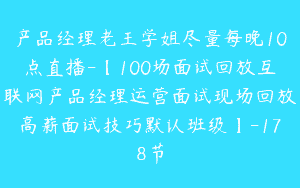 产品经理老王学姐尽量每晚10点直播-【100场面试回放互联网产品经理运营面试现场回放高薪面试技巧默认班级】-178节