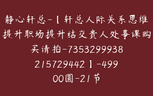 静心轩总-【轩总人际关系思维提升职场提升结交贵人处事课购买请拍-7353299938215729442】-49900圆-21节