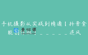 手机摄影从实战到精通【抖音全能创作班】_____追风