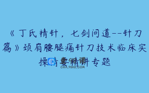 《丁氏精针，七剑问道--针刀篇》颈肩腰腿痛针刀技术临床实操精要精讲专题
