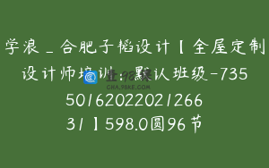 学浪_合肥子韬设计【全屋定制设计师培训：默认班级-7355016202202126631】598.0圆96节