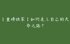 【重磅独家】如何走上自己的天命之路？