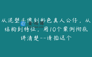 从泥塑头像到彩色真人公仔，从结构到特征，用10个案例彻底讲清楚–请拍这个