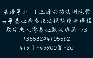 晨语筝业-【三源论功法训练营古筝基础演奏技法视频精讲课程教学成人零基础默认班级-7313853244105562419】-49900圆-20节