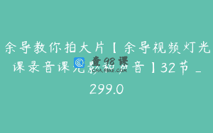 余导教你拍大片【余导视频灯光课录音课光影和声音】32节_299.0