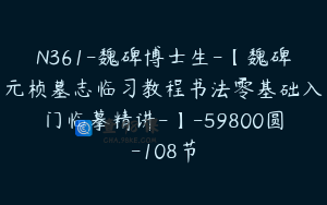 N361-魏碑博士生-【魏碑元桢墓志临习教程书法零基础入门临摹精讲-】-59800圆-108节