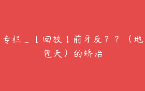 专栏_【回放】前牙反？？（地包天）的矫治