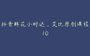 抖音鲜花小时达_艾比原创课程10