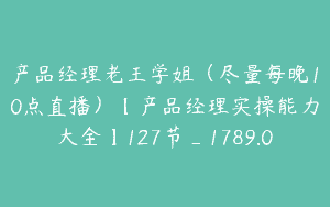 产品经理老王学姐（尽量每晚10点直播）【产品经理实操能力大全】127节_1789.0