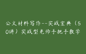 公文材料写作–实战宝典（50讲）实战型老师手把手教学