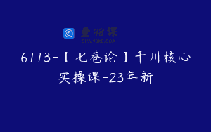 6113-【七巷论】千川核心实操课-23年新