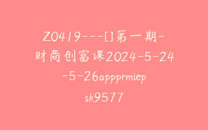 Z0419---[]第一期-财商创富课2024-5-24-5-26appprmiepsk9577