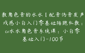 教角色音的水水【配音伪音发声戏感小白入门零基础陪跑私教：cv水水角色音系统课：小白零基础入门-100节