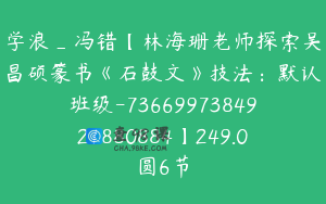 学浪_冯错【林海珊老师探索吴昌硕篆书《石鼓文》技法：默认班级-7366997384921880884】249.0圆6节