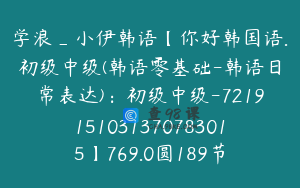 学浪_小伊韩语【你好韩国语.初级中级(韩语零基础-韩语日常表达)：初级中级-7219151031370783015】769.0圆189节