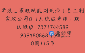 学浪_家政赋能刘老师【员工制家政公司0-1系统运营课：默认班级-7371744589939480868】980.0圆115节