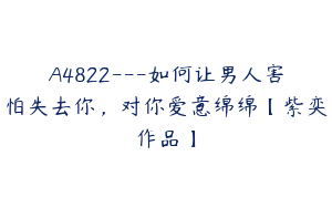 A4822---如何让男人害怕失去你，对你爱意绵绵【紫奕作品】