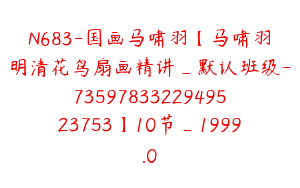 N683-国画马啸羽【马啸羽明清花鸟扇画精讲_默认班级-7359783322949523753】10节_1999.0