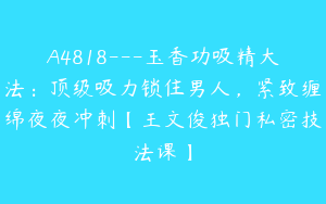 A4818---玉香功吸精大法：顶级吸力锁住男人，紧致缠绵夜夜冲刺【王文俊独门私密技法课】