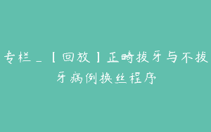 专栏_【回放】正畸拔牙与不拔牙病例换丝程序