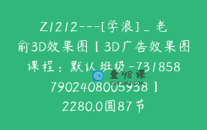 Z1212—[学浪]_老俞3D效果图【3D广告效果图课程：默认班级-7318587902408005938】2280.0圆87节