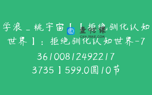 学浪_桃宇宙【【拒绝驯化认知世界】：拒绝驯化认知世界-7361008124922173735】599.0圆10节