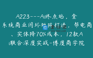 A223—Ai终点站，全系统商业闭环矩阵打造，帮电商、实体降70%成本，12款Ai联合深度实战-博度商学院