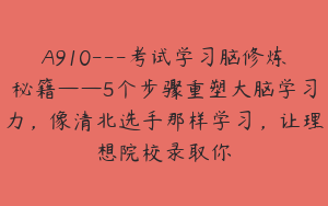 A910---考试学习脑修炼秘籍——5个步骤重塑大脑学习力，像清北选手那样学习，让理想院校录取你
