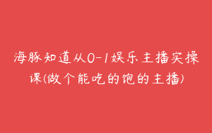 海豚知道从0-1娱乐主播实操课(做个能吃的饱的主播)