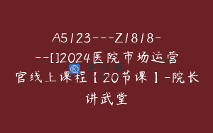 A5123—Z1818—[]2024医院市场运营官线上课程【20节课】-院长讲武堂
