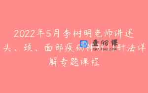2022年5月李树明老师讲述头、颈、面部疾病神针门针法详解专题课程