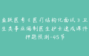 鱼跃医考《医疗结构化面试》卫生类事业编制医生护士速成课件押题预测-45节