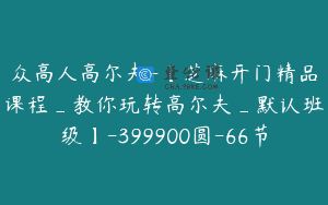 众高人高尔夫-【芝麻开门精品课程_教你玩转高尔夫_默认班级】-399900圆-66节