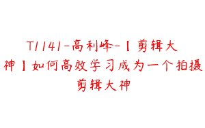 T1141-高利峰-【剪辑大神】如何高效学习成为一个拍摄剪辑大神