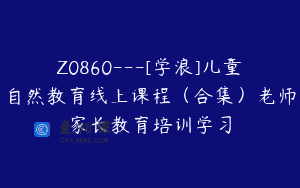 Z0860—[学浪]儿童自然教育线上课程（合集）老师家长教育培训学习