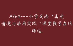 A764—小学英语“真实情境与语用实践“课堂教学在线课程