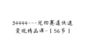 34444---宠物赛道快速变现精品课-【56节】