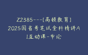 Z2385---[高顿教育]2025国省考笔试全科精讲AI互动课-申论