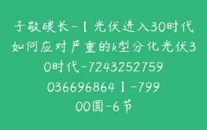子敬碳长-【光伏进入30时代如何应对严重的k型分化光伏30时代-7243252759036696864】-79900圆-6节