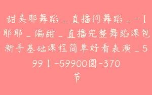 甜美耶舞蹈_直播间舞蹈_-【耶耶_偏甜_直播完整舞蹈课包新手基础课程简单好看表演_599】-59900圆-370节