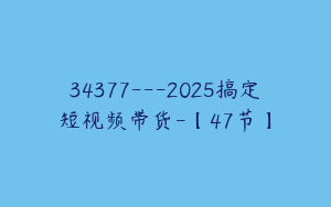 34377---2025搞定短视频带货-【47节】